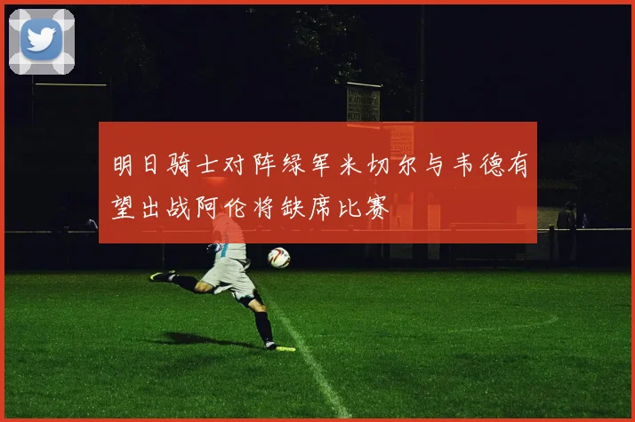 明日骑士对阵绿军米切尔与韦德有望出战阿伦将缺席比赛