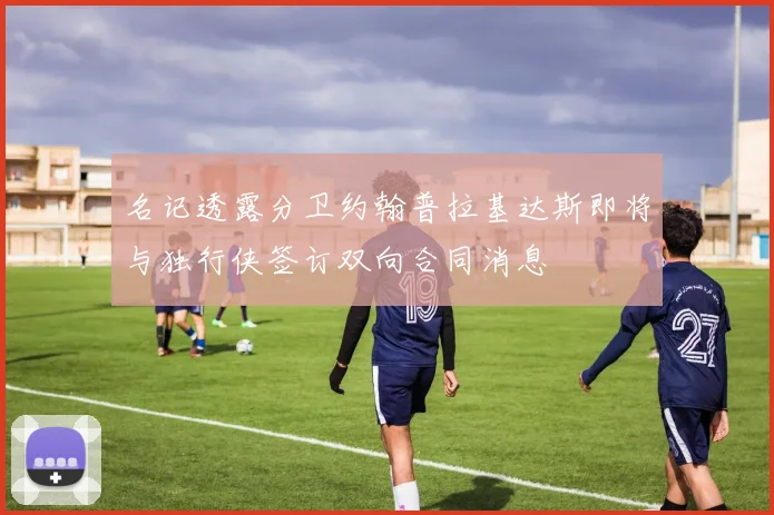 名记透露分卫约翰普拉基达斯即将与独行侠签订双向合同消息
