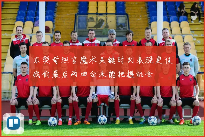 东契奇坦言魔术关键时刻表现更佳我们最后两回合未能把握机会