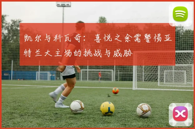 凯尔与科瓦奇：喜悦之余需警惕亚特兰大主场的挑战与威胁
