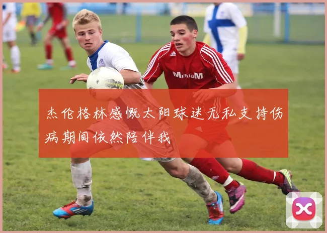 杰伦格林感慨太阳球迷无私支持伤病期间依然陪伴我