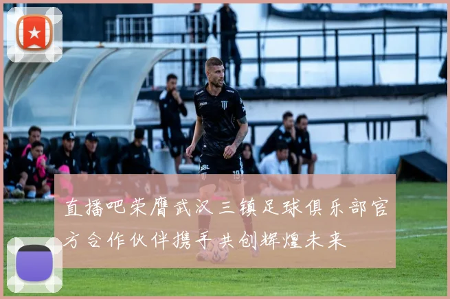 直播吧荣膺武汉三镇足球俱乐部官方合作伙伴携手共创辉煌未来