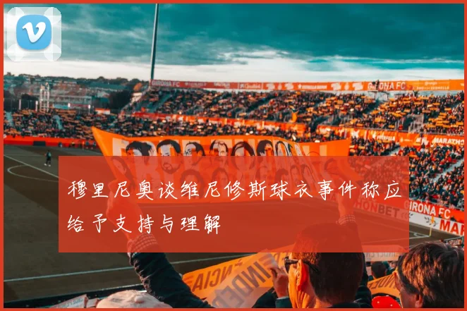 穆里尼奥谈维尼修斯球衣事件称应给予支持与理解