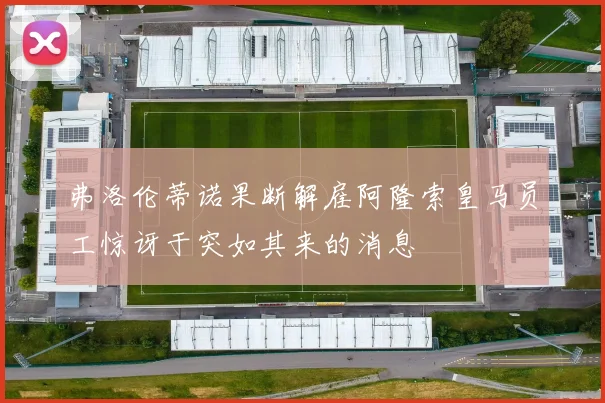 弗洛伦蒂诺果断解雇阿隆索皇马员工惊讶于突如其来的消息