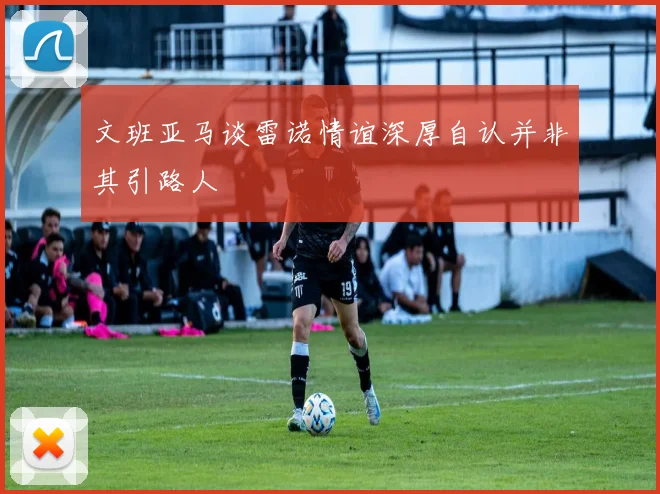 文班亚马谈雷诺情谊深厚自认并非其引路人