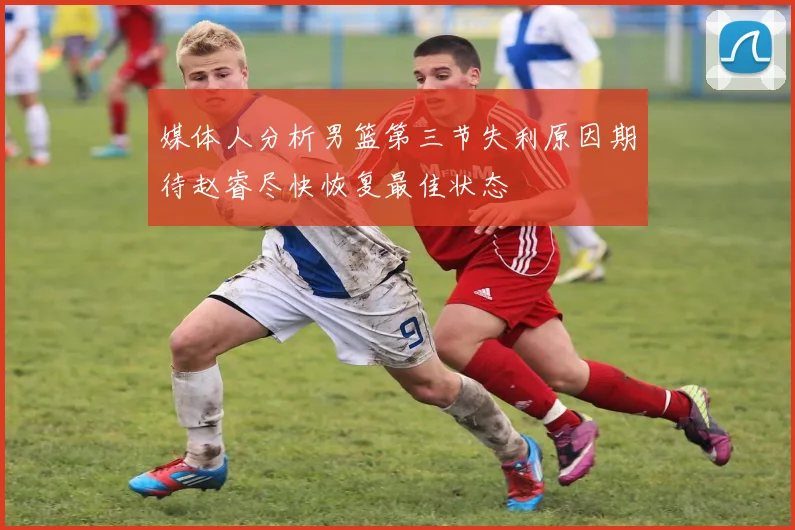 媒体人分析男篮第三节失利原因期待赵睿尽快恢复最佳状态