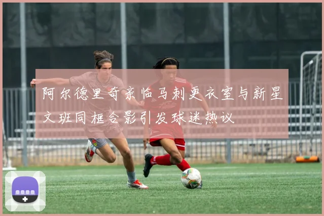 阿尔德里奇亲临马刺更衣室与新星文班同框合影引发球迷热议