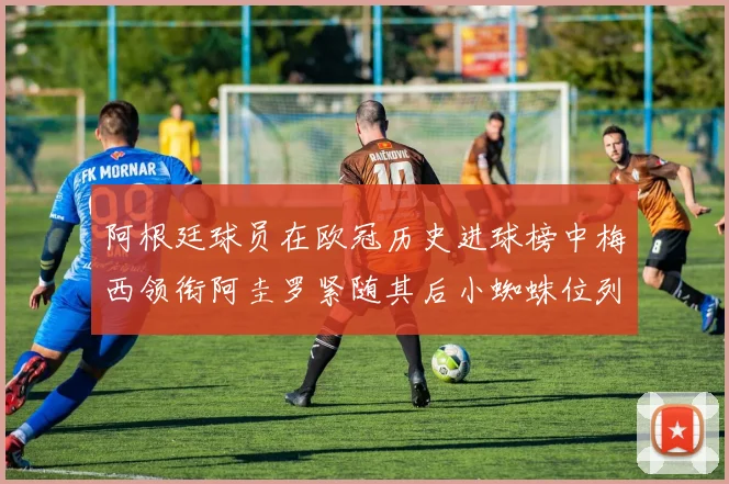 阿根廷球员在欧冠历史进球榜中梅西领衔阿圭罗紧随其后小蜘蛛位列第七