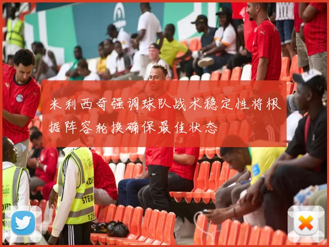 米利西奇强调球队战术稳定性将根据阵容轮换确保最佳状态