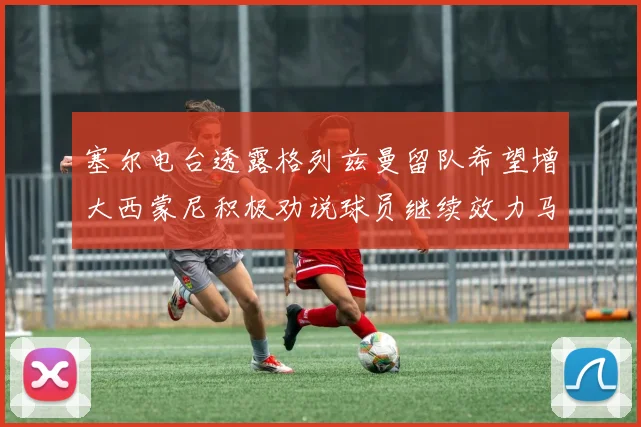 塞尔电台透露格列兹曼留队希望增大西蒙尼积极劝说球员继续效力马竞