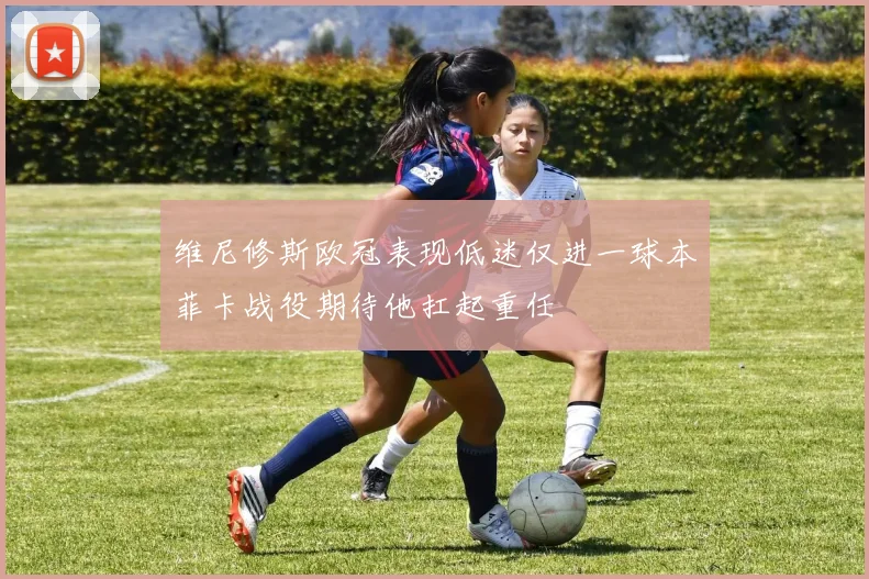 维尼修斯欧冠表现低迷仅进一球本菲卡战役期待他扛起重任