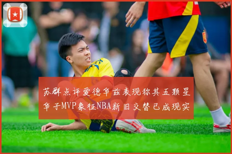 苏群点评爱德华兹表现称其五颗星华子MVP象征NBA新旧交替已成现实