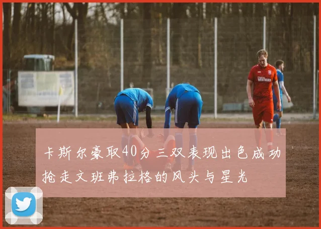 卡斯尔豪取40分三双表现出色成功抢走文班弗拉格的风头与星光