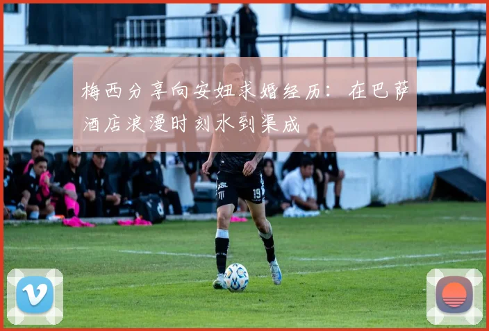 梅西分享向安妞求婚经历：在巴萨酒店浪漫时刻水到渠成