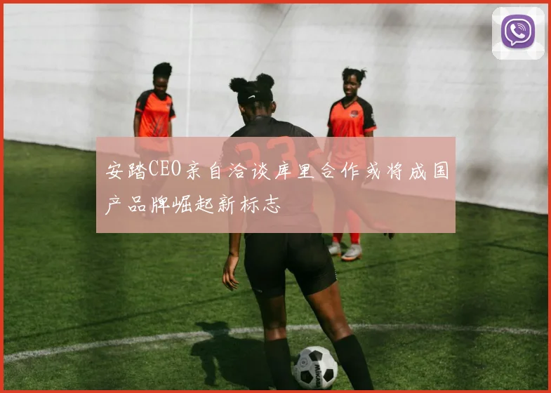 安踏CEO亲自洽谈库里合作或将成国产品牌崛起新标志