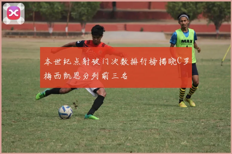 本世纪点射破门次数排行榜揭晓C罗梅西凯恩分列前三名