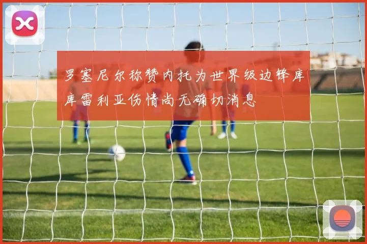 罗塞尼尔称赞内托为世界级边锋库库雷利亚伤情尚无确切消息