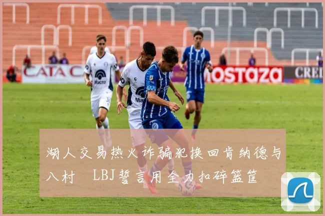 湖人交易热火诈骗犯换回肯纳德与八村塁LBJ誓言用全力扣碎篮筐