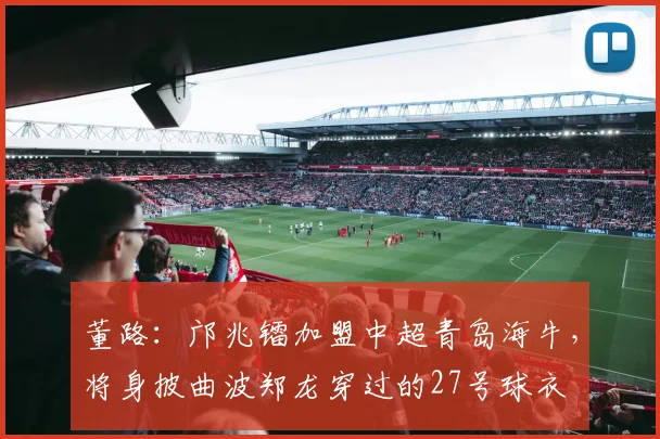 董路：邝兆镭加盟中超青岛海牛，将身披曲波郑龙穿过的27号球衣