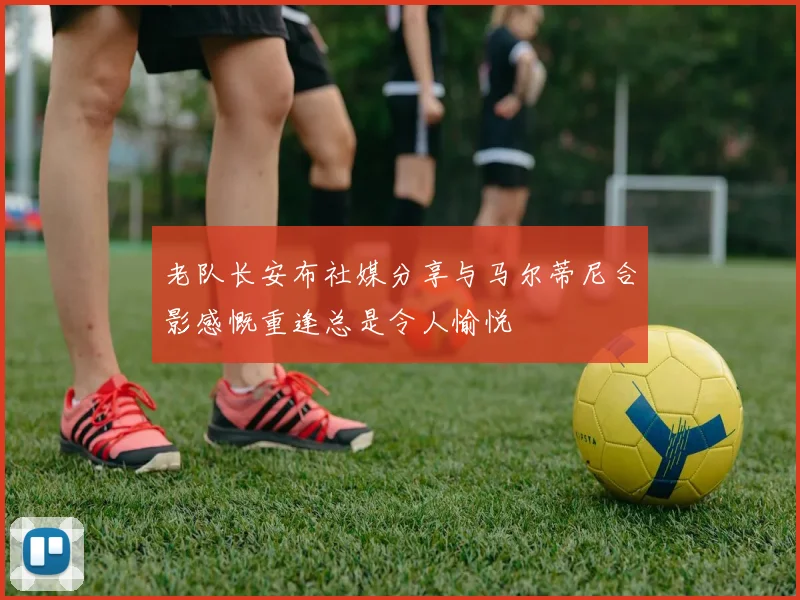 老队长安布社媒分享与马尔蒂尼合影感慨重逢总是令人愉悦