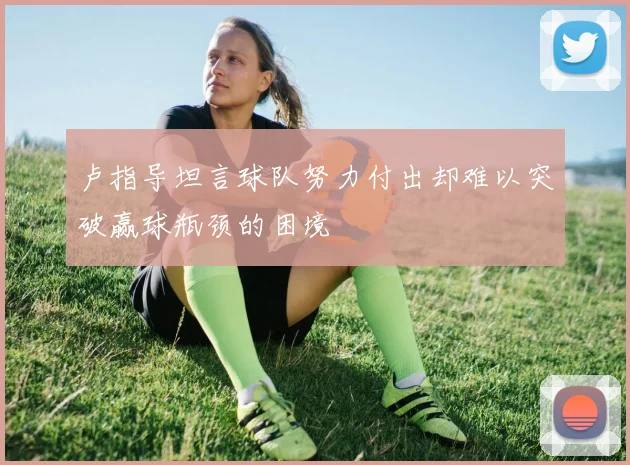 卢指导坦言球队努力付出却难以突破赢球瓶颈的困境