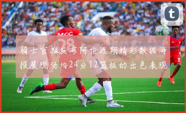 骑士官推发布阿伦近期精彩数据海报展现场均24分12篮板的出色表现