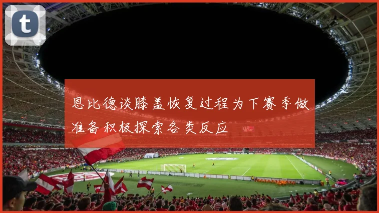 恩比德谈膝盖恢复过程为下赛季做准备积极探索各类反应